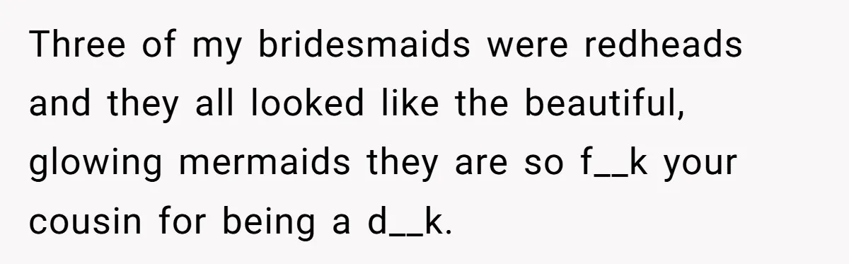 Three of my bridesmaids were redheads and they all looked like the beautiful, glowing mermaids they are so f__k your cousin for being a d__k.