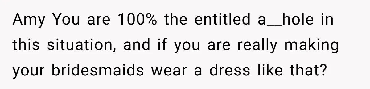 Amy You are 100% the entitled a__hole in this situation, and if you are really making your bridesmaids wear a dress like that?
