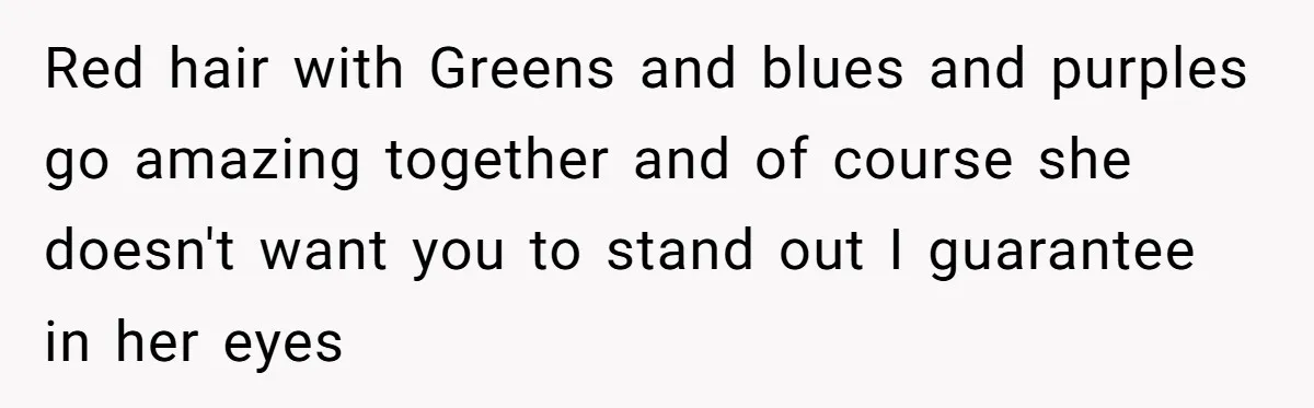 Red hair with Greens and blues and purples go amazing together and of course she doesn't want you to stand out I guarantee in her eyes