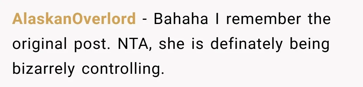 AlaskanOverlord − Bahaha I remember the original post. NTA, she is definately being bizarrely controlling.