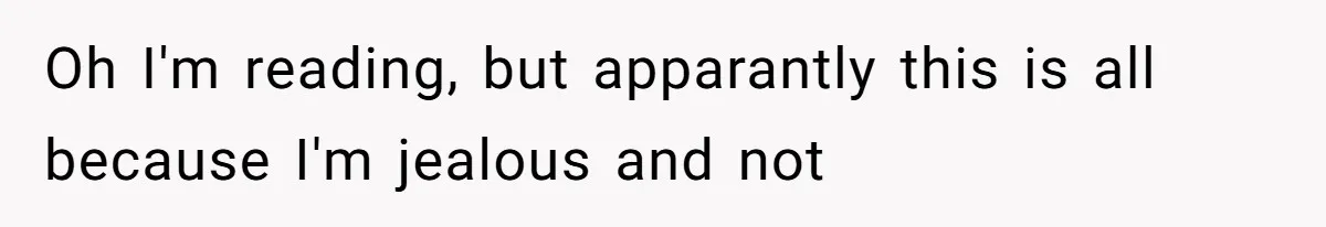 Oh I'm reading, but apparantly this is all because I'm jealous and not
