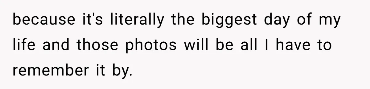 because it's literally the biggest day of my life and those photos will be all I have to remember it by.