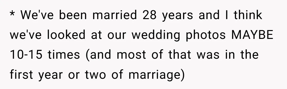 * We've been married 28 years and I think we've looked at our wedding photos MAYBE 10-15 times (and most of that was in the first year or two of...