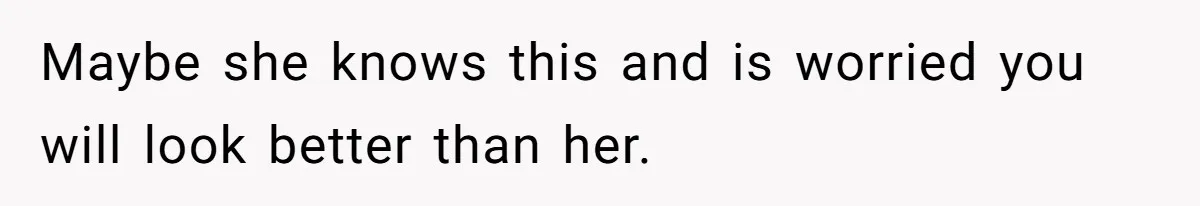 Maybe she knows this and is worried you will look better than her.