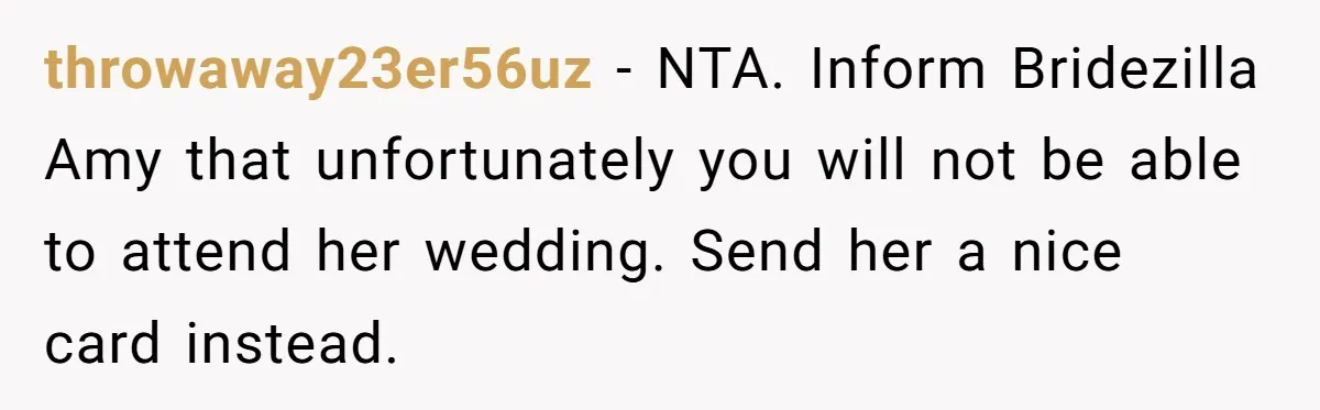 throwaway23er56uz − NTA. Inform Bridezilla Amy that unfortunately you will not be able to attend her wedding. Send her a nice card instead.