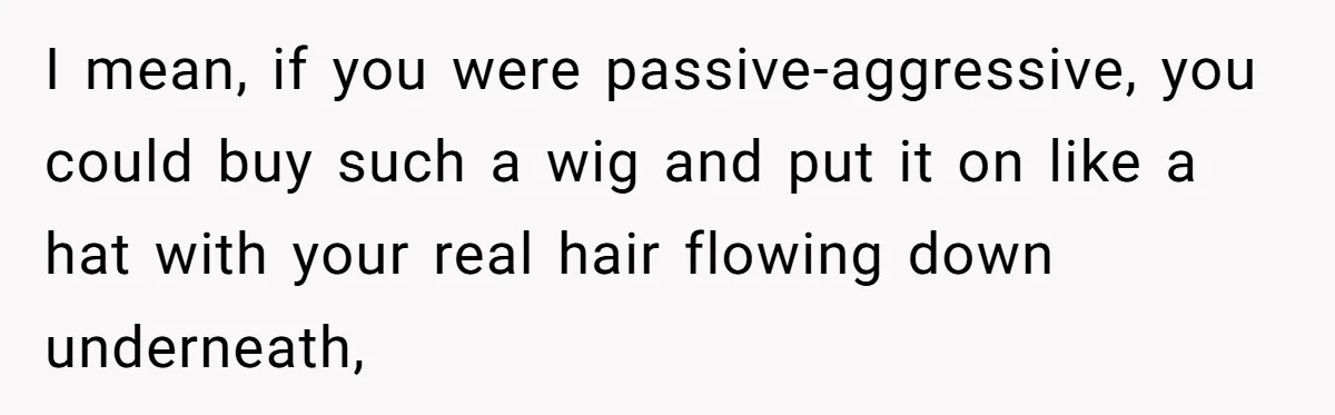 I mean, if you were passive-aggressive, you could buy such a wig and put it on like a hat with your real hair flowing down underneath,