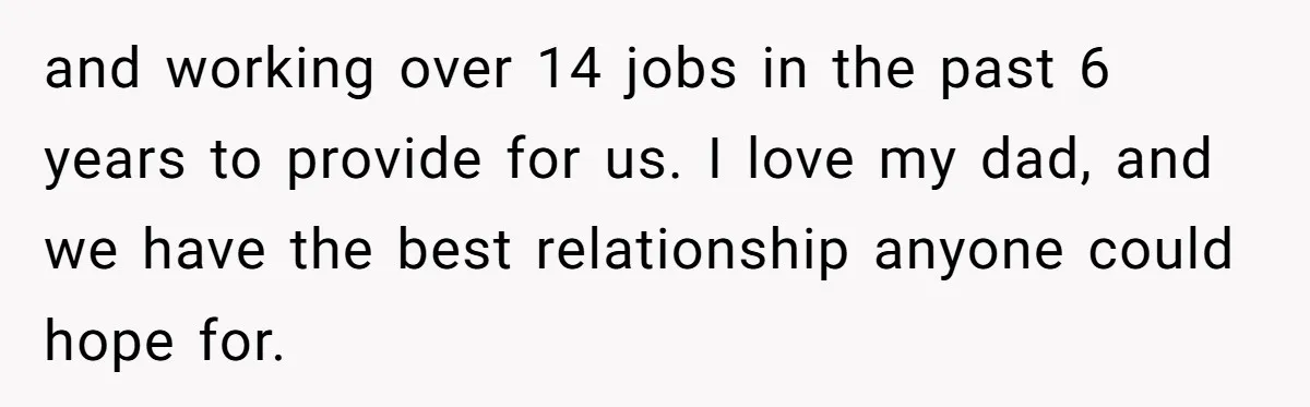 and working over 14 jobs in the past 6 years to provide for us. I love my dad, and we have the best relationship anyone could hope for.