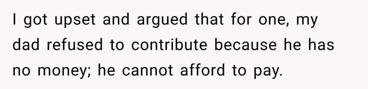 I got upset and argued that for one, my dad refused to contribute because he has no money; he cannot afford to pay.