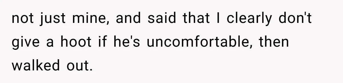 not just mine, and said that I clearly don't give a hoot if he's uncomfortable, then walked out.