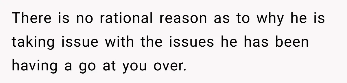 There is no rational reason as to why he is taking issue with the issues he has been having a go at you over.