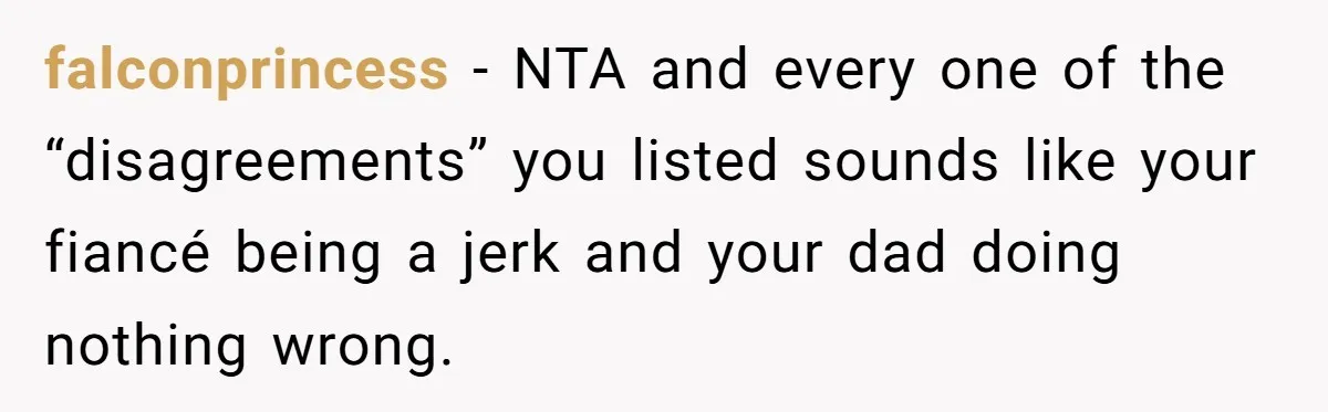 falconprincess − NTA and every one of the “disagreements” you listed sounds like your fiancé being a jerk and your dad doing nothing wrong.