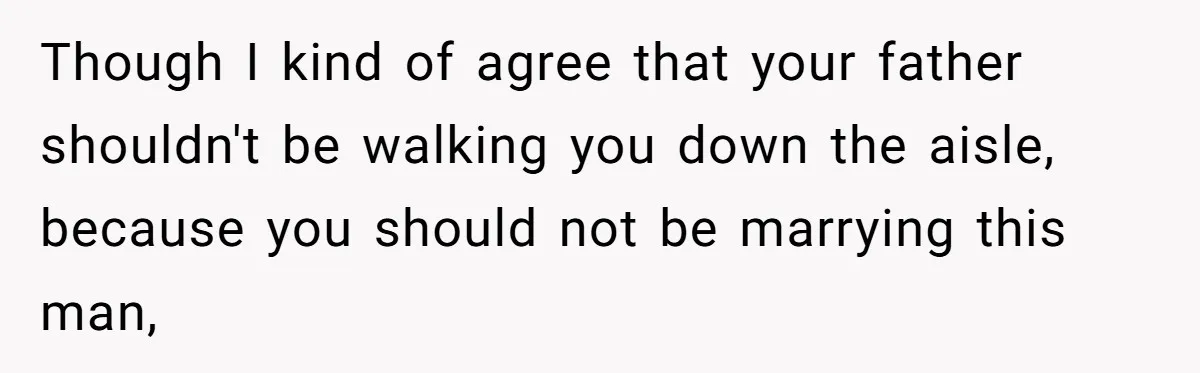 Though I kind of agree that your father shouldn't be walking you down the aisle, because you should not be marrying this man,
