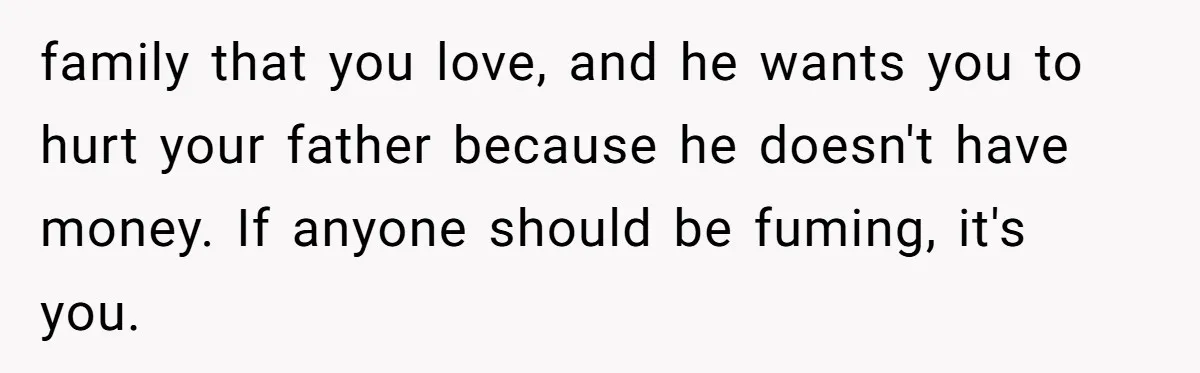 family that you love, and he wants you to hurt your father because he doesn't have money. If anyone should be fuming, it's you.