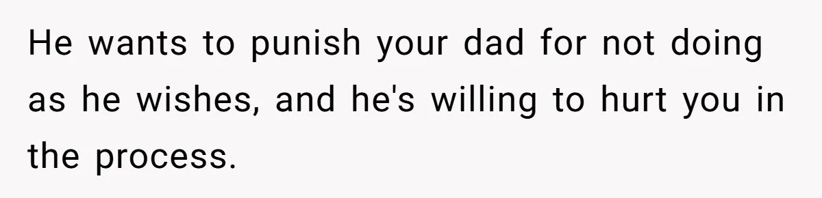 He wants to punish your dad for not doing as he wishes, and he's willing to hurt you in the process.
