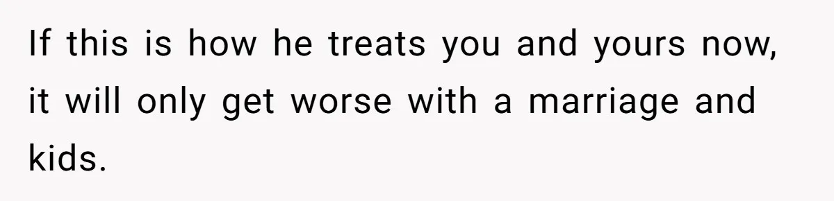 If this is how he treats you and yours now, it will only get worse with a marriage and kids.