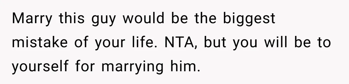 Marry this guy would be the biggest mistake of your life. NTA, but you will be to yourself for marrying him.