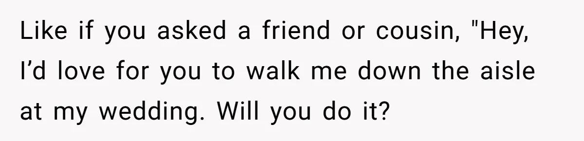 Like if you asked a friend or cousin, "Hey, I’d love for you to walk me down the aisle at my wedding. Will you do it?