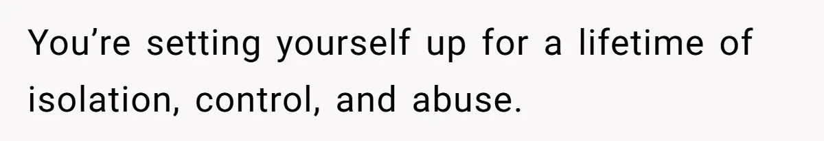 You’re setting yourself up for a lifetime of isolation, control, and abuse.