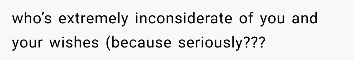 who’s extremely inconsiderate of you and your wishes (because seriously???