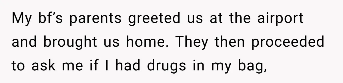 My bf’s parents greeted us at the airport and brought us home. They then proceeded to ask me if I had drugs in my bag,