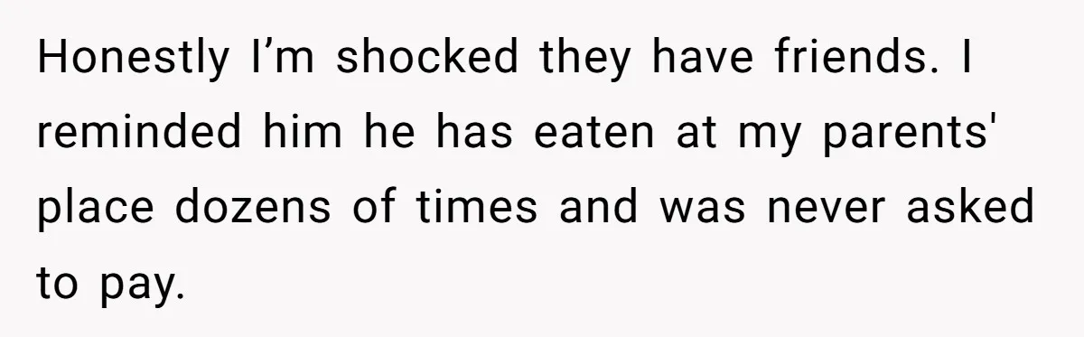 Honestly I’m shocked they have friends. I reminded him he has eaten at my parents' place dozens of times and was never asked to pay.