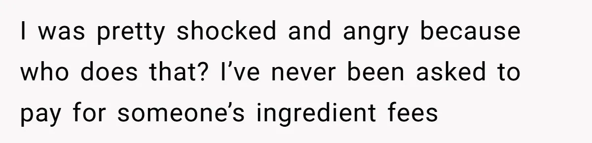I was pretty shocked and angry because who does that? I’ve never been asked to pay for someone’s ingredient fees