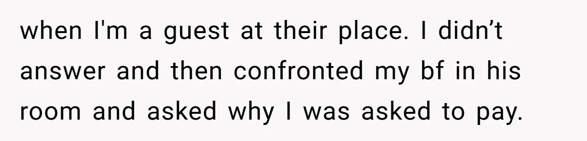 when I'm a guest at their place. I didn’t answer and then confronted my bf in his room and asked why I was asked to pay.