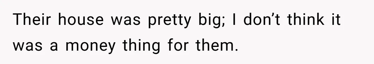 Their house was pretty big; I don’t think it was a money thing for them.