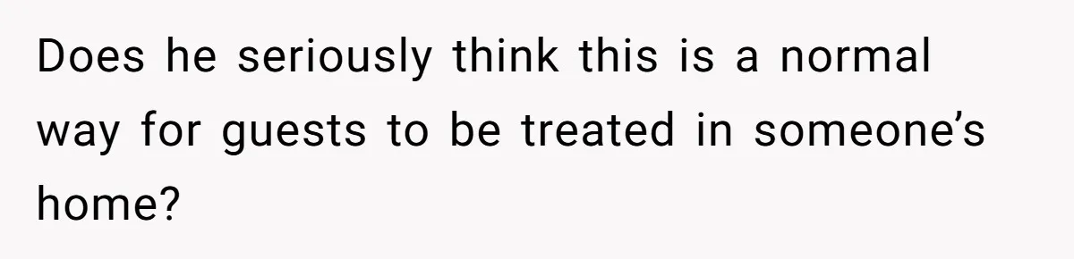 Does he seriously think this is a normal way for guests to be treated in someone’s home?
