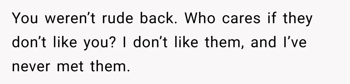 You weren’t rude back. Who cares if they don’t like you? I don’t like them, and I’ve never met them.