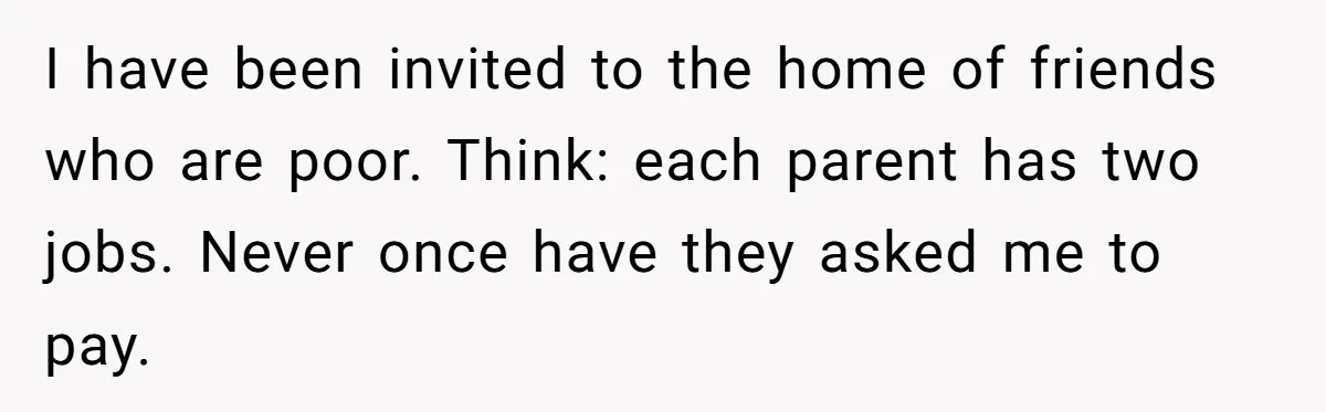 I have been invited to the home of friends who are poor. Think: each parent has two jobs. Never once have they asked me to pay.