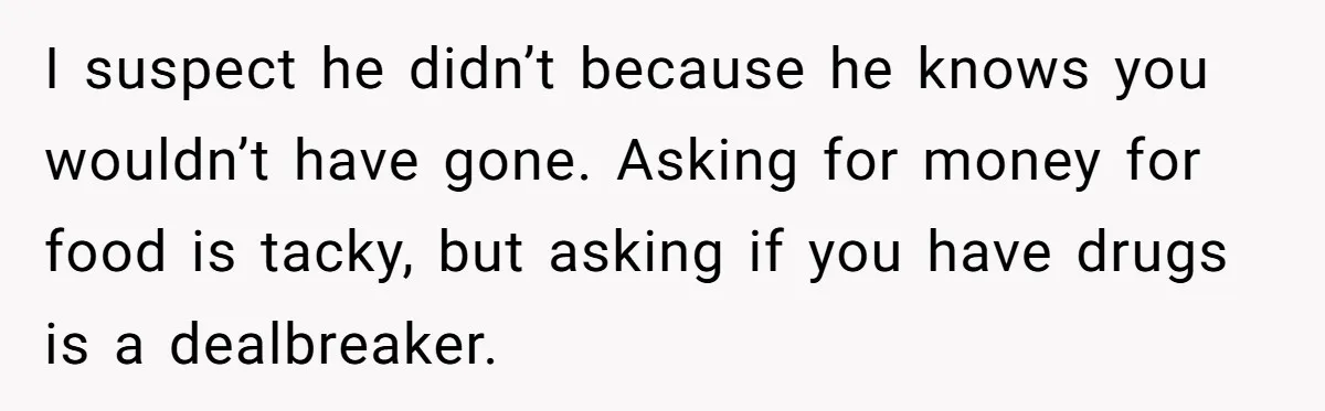 I suspect he didn’t because he knows you wouldn’t have gone. Asking for money for food is tacky, but asking if you have drugs is a dealbreaker.