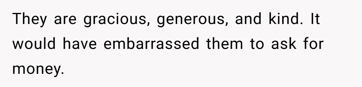 They are gracious, generous, and kind. It would have embarrassed them to ask for money.