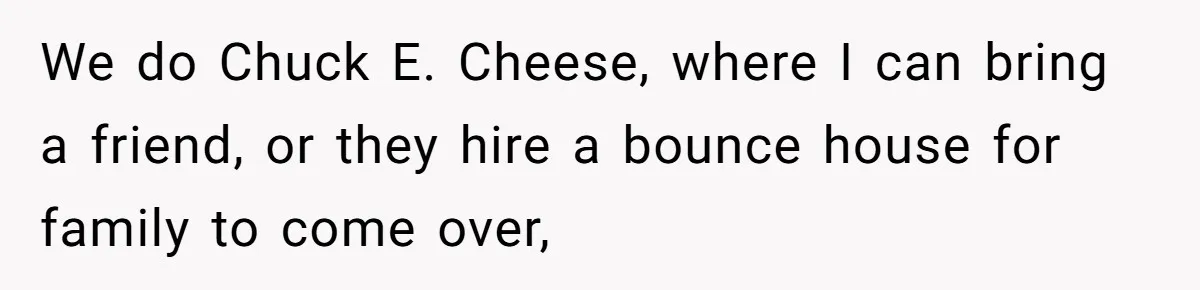 Teen Tells Parents Sister Isn’t His World, Family Drama Explodes We do Chuck E. Cheese, where I can bring a friend, or they hire a bounce house for family to come over,