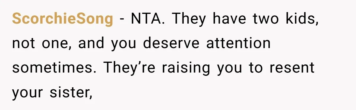 Teen Tells Parents Sister Isn’t His World, Family Drama Explodes ScorchieSong − NTA. They have two kids, not one, and you deserve attention sometimes. They’re raising you to resent your sister,