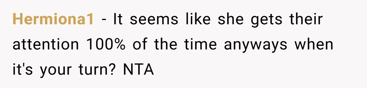 Teen Tells Parents Sister Isn’t His World, Family Drama Explodes Hermiona1 − It seems like she gets their attention 100% of the time anyways when it's your turn? NTA