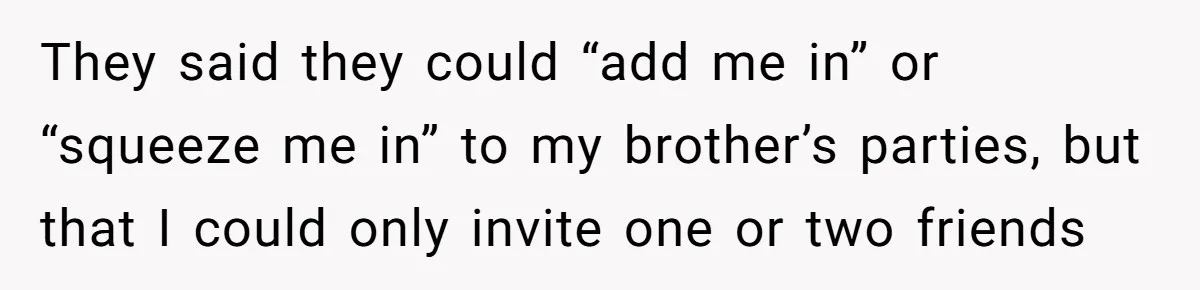 Teen Tells Parents Sister Isn’t His World, Family Drama Explodes They said they could “add me in” or “squeeze me in” to my brother’s parties, but that I could only invite one or two friends