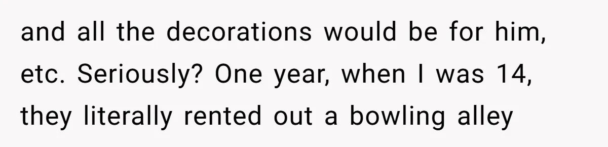 Teen Tells Parents Sister Isn’t His World, Family Drama Explodes and all the decorations would be for him, etc. Seriously? One year, when I was 14, they literally rented out a bowling alley