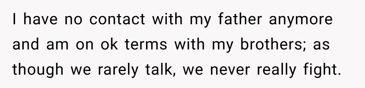 Teen Tells Parents Sister Isn’t His World, Family Drama Explodes I have no contact with my father anymore and am on ok terms with my brothers; as though we rarely talk, we never really fight.
