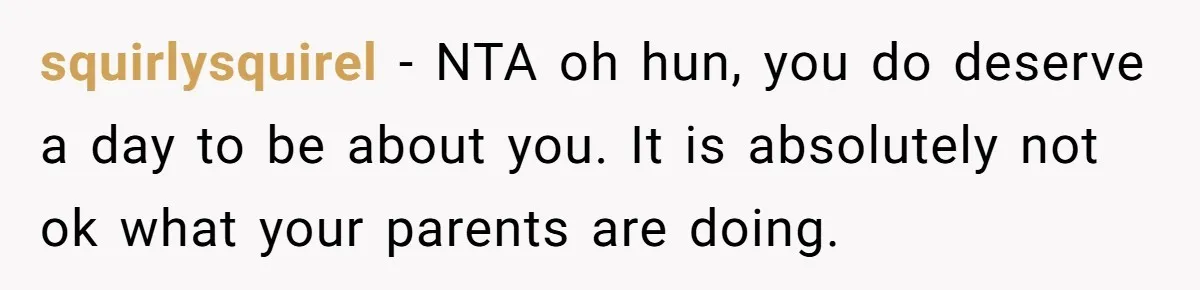 Teen Tells Parents Sister Isn’t His World, Family Drama Explodes squirlysquirel − NTA oh hun, you do deserve a day to be about you. It is absolutely not ok what your parents are doing.