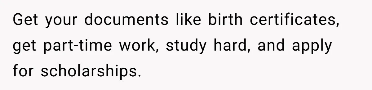 Teen Tells Parents Sister Isn’t His World, Family Drama Explodes Get your documents like birth certificates, get part-time work, study hard, and apply for scholarships.