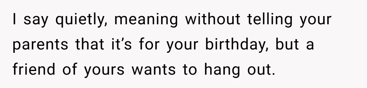 Teen Tells Parents Sister Isn’t His World, Family Drama Explodes I say quietly, meaning without telling your parents that it’s for your birthday, but a friend of yours wants to hang out.