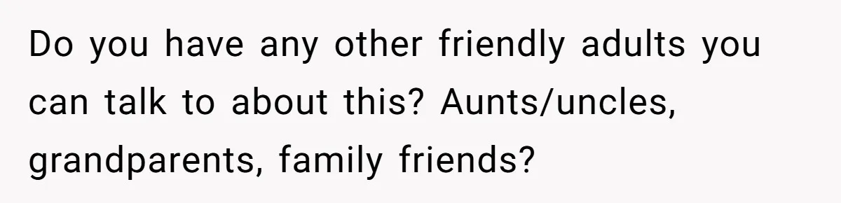 Teen Tells Parents Sister Isn’t His World, Family Drama Explodes Do you have any other friendly adults you can talk to about this? Aunts/uncles, grandparents, family friends?