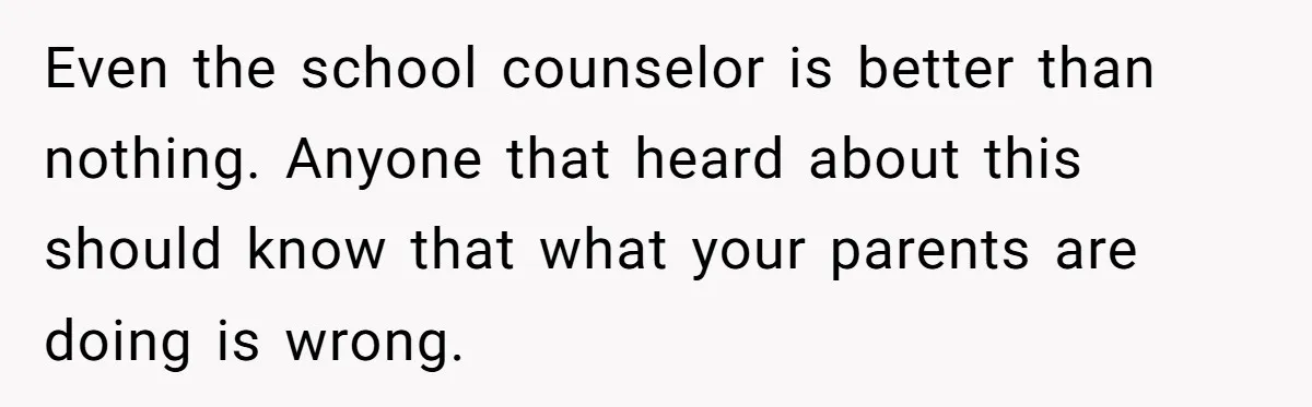 Teen Tells Parents Sister Isn’t His World, Family Drama Explodes Even the school counselor is better than nothing. Anyone that heard about this should know that what your parents are doing is wrong.
