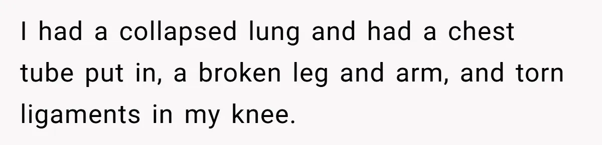 I had a collapsed lung and had a chest tube put in, a broken leg and arm, and torn ligaments in my knee.