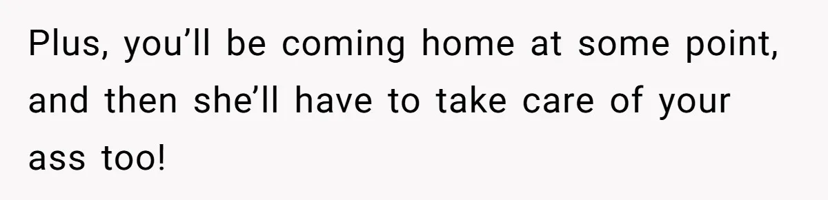 Plus, you’ll be coming home at some point, and then she’ll have to take care of your ass too!