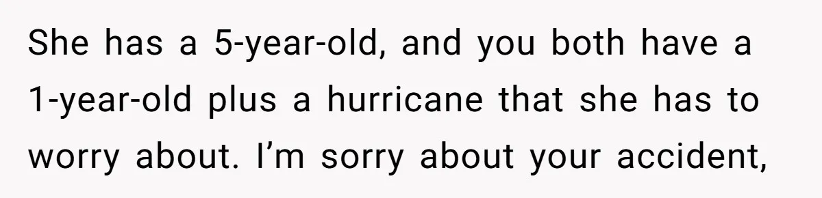 She has a 5-year-old, and you both have a 1-year-old plus a hurricane that she has to worry about. I’m sorry about your accident,