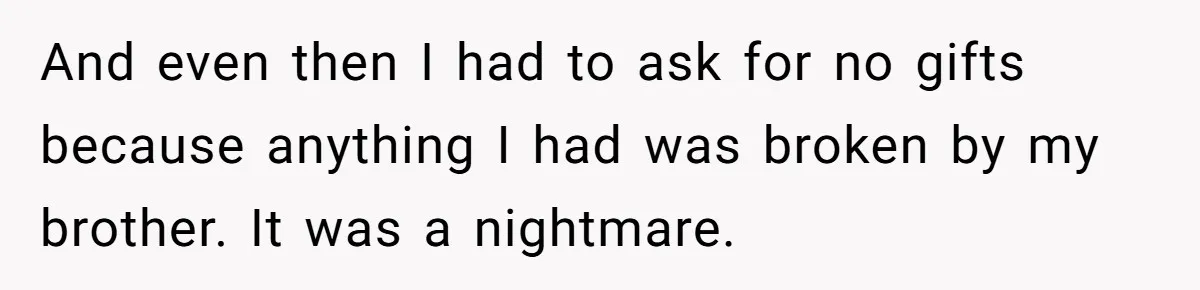 And even then I had to ask for no gifts because anything I had was broken by my brother. It was a nightmare.