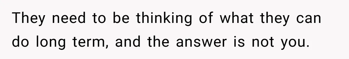 They need to be thinking of what they can do long term, and the answer is not you.
