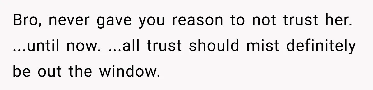 Man Trusts Wife Until She Spends The Night With Her Ex And Calls It No Big Deal Bro, never gave you reason to not trust her. ...until now. ...all trust should mist definitely be out the window.